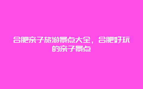 合肥亲子旅游景点大全，合肥好玩的亲子景点