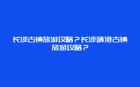 长沙古镇旅游攻略？长沙靖港古镇旅游攻略？