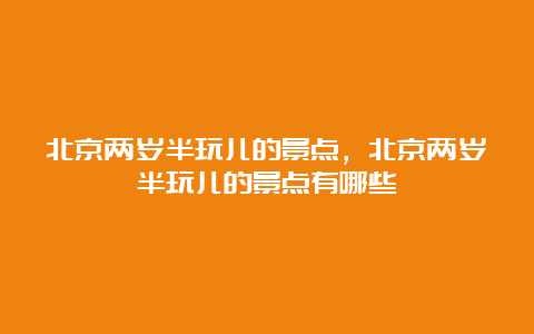 北京两岁半玩儿的景点，北京两岁半玩儿的景点有哪些