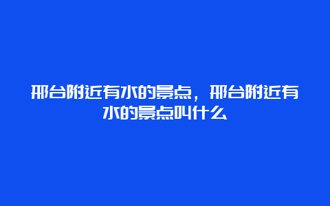 邢台附近有水的景点，邢台附近有水的景点叫什么