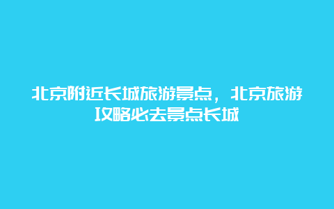 北京附近长城旅游景点，北京旅游攻略必去景点长城