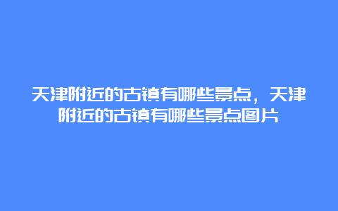 天津附近的古镇有哪些景点，天津附近的古镇有哪些景点图片