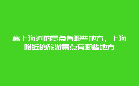 离上海近的景点有哪些地方，上海附近的旅游景点有哪些地方