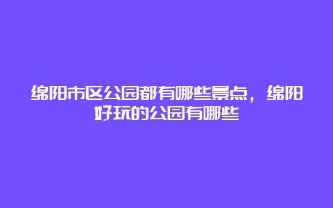 绵阳市区公园都有哪些景点，绵阳好玩的公园有哪些