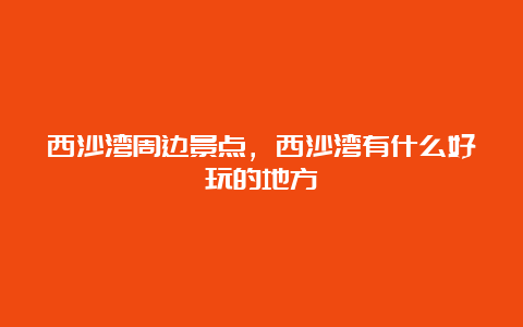 西沙湾周边景点，西沙湾有什么好玩的地方