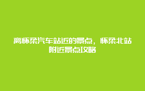 离怀柔汽车站近的景点，怀柔北站附近景点攻略