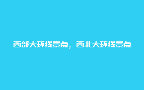 西部大环线景点，西北大环线景点