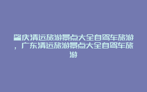 肇庆清远旅游景点大全自驾车旅游，广东清远旅游景点大全自驾车旅游