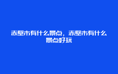 赤壁市有什么景点，赤壁市有什么景点好玩