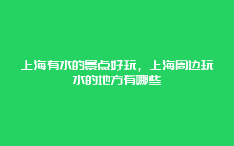 上海有水的景点好玩，上海周边玩水的地方有哪些