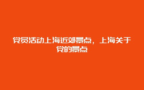 党员活动上海近郊景点，上海关于党的景点