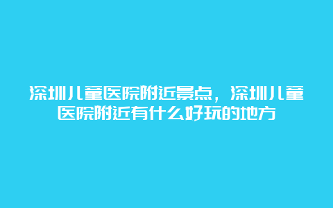 深圳儿童医院附近景点，深圳儿童医院附近有什么好玩的地方