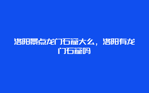 洛阳景点龙门石窟大么，洛阳有龙门石窟吗