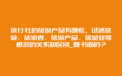 旅行社的旅游产品有哪些，试述旅游、旅游者、旅游产品、旅游业等概念的关系和区别_要书面的？