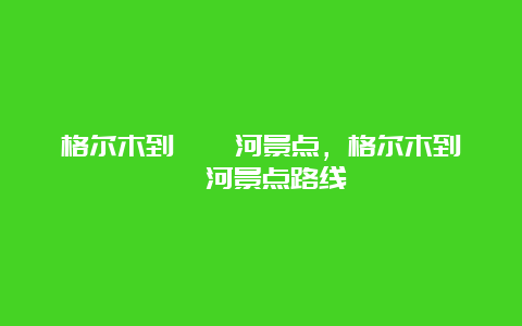 格尔木到沱沱河景点，格尔木到沱沱河景点路线