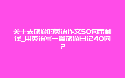 关于去旅游的英语作文50词带翻译_用英语写一篇旅游日记40词？