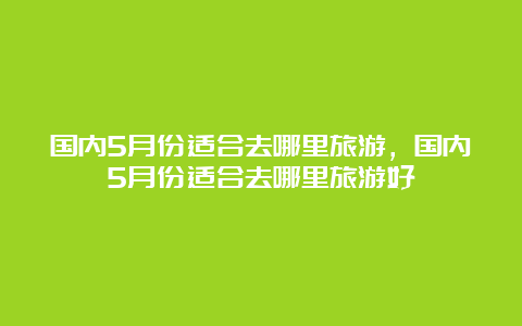 国内5月份适合去哪里旅游，国内5月份适合去哪里旅游好