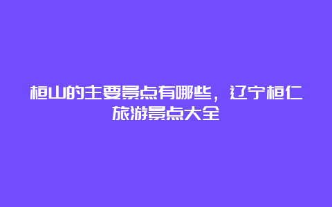 桓山的主要景点有哪些，辽宁桓仁旅游景点大全