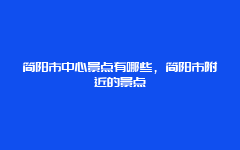 简阳市中心景点有哪些，简阳市附近的景点