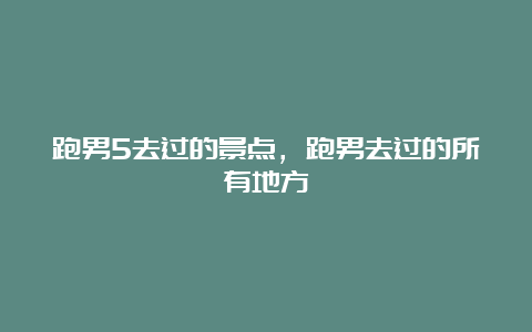 跑男5去过的景点，跑男去过的所有地方