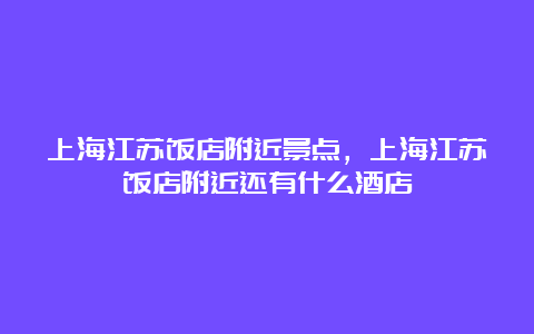 上海江苏饭店附近景点，上海江苏饭店附近还有什么酒店