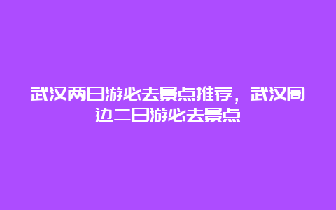 武汉两日游必去景点推荐，武汉周边二日游必去景点