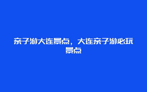 亲子游大连景点，大连亲子游必玩景点