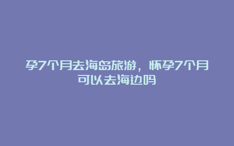 孕7个月去海岛旅游，怀孕7个月可以去海边吗