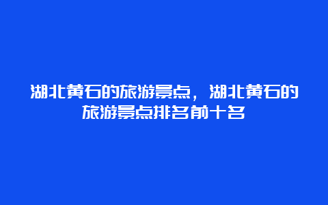 湖北黄石的旅游景点，湖北黄石的旅游景点排名前十名