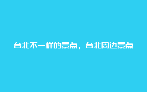 台北不一样的景点，台北周边景点