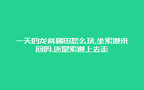 一天的龙脊梯田怎么玩.坐索道来回吗.还是索道上去走