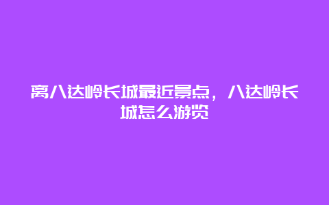 离八达岭长城最近景点，八达岭长城怎么游览