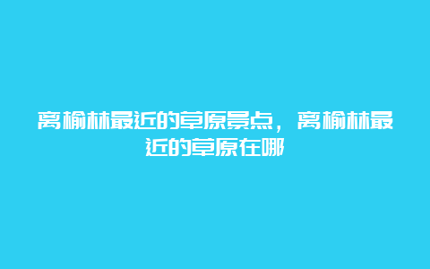 离榆林最近的草原景点，离榆林最近的草原在哪