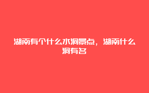 湖南有个什么水洞景点，湖南什么洞有名