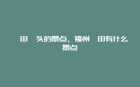 莆田埭头的景点，福州莆田有什么景点