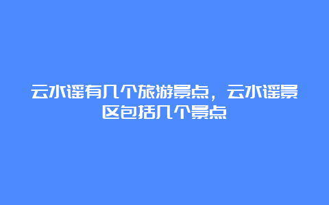 云水谣有几个旅游景点，云水谣景区包括几个景点