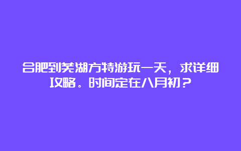 合肥到芜湖方特游玩一天，求详细攻略。时间定在八月初？