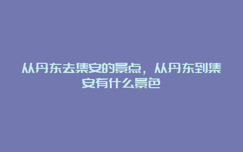 从丹东去集安的景点，从丹东到集安有什么景色