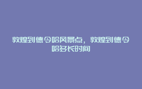 敦煌到德令哈风景点，敦煌到德令哈多长时间