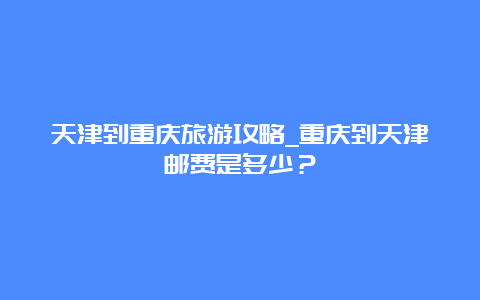 天津到重庆旅游攻略_重庆到天津邮费是多少？