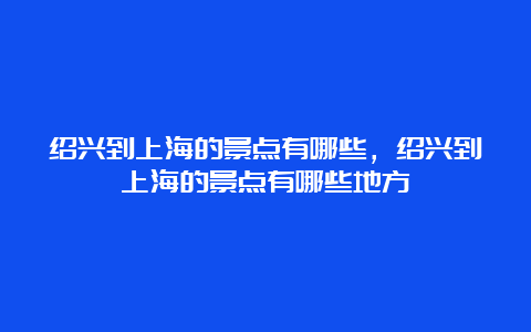 绍兴到上海的景点有哪些，绍兴到上海的景点有哪些地方