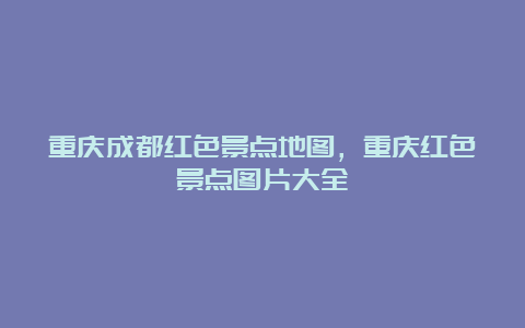 重庆成都红色景点地图，重庆红色景点图片大全