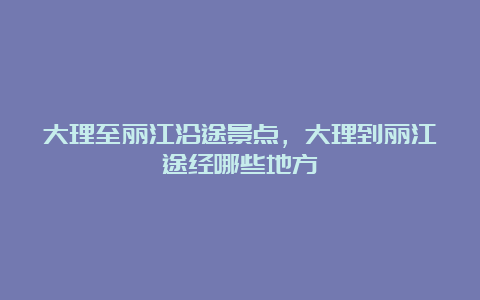 大理至丽江沿途景点，大理到丽江途经哪些地方