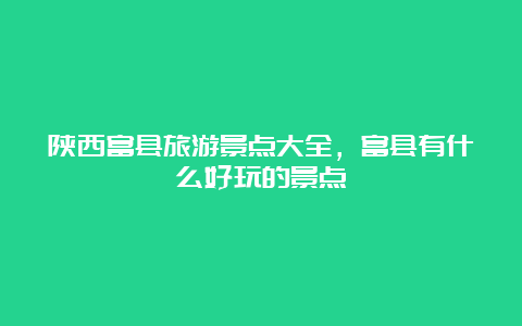 陕西富县旅游景点大全，富县有什么好玩的景点