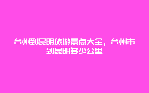 台州到昆明旅游景点大全，台州市到昆明多少公里