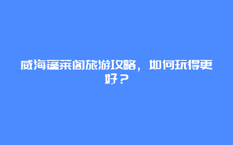 威海蓬莱阁旅游攻略，如何玩得更好？