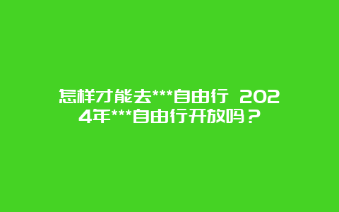 怎样才能去***自由行 2024年***自由行开放吗？