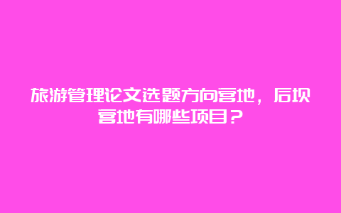 旅游管理论文选题方向营地，后坝营地有哪些项目？