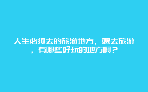 人生必须去的旅游地方，想去旅游，有哪些好玩的地方啊？