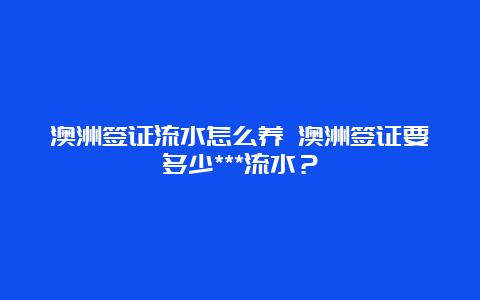 澳洲签证流水怎么养 澳洲签证要多少***流水？